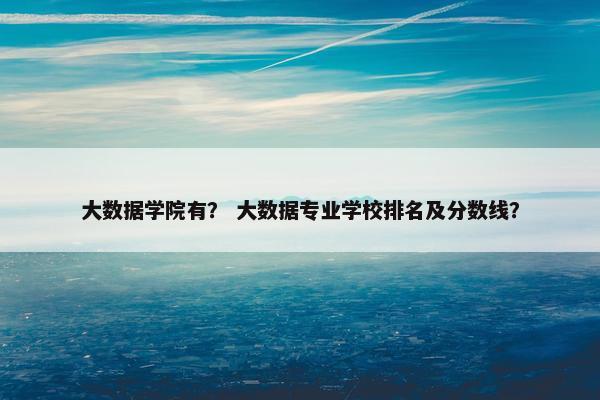 大数据学院有？ 大数据专业学校排名及分数线？