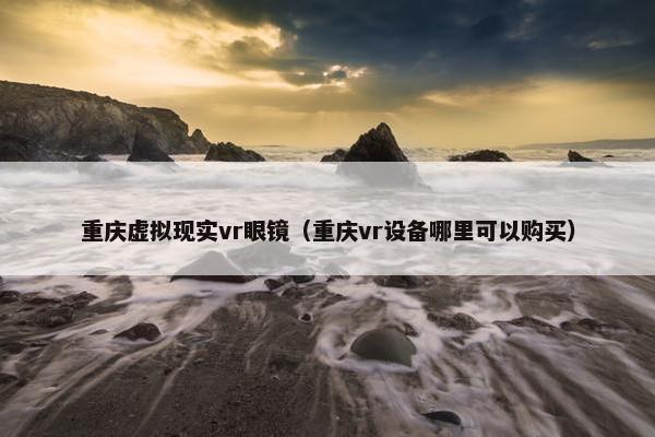 重庆虚拟现实vr眼镜（重庆vr设备哪里可以购买）