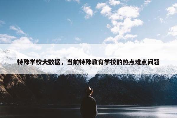 特殊学校大数据，当前特殊教育学校的热点难点问题