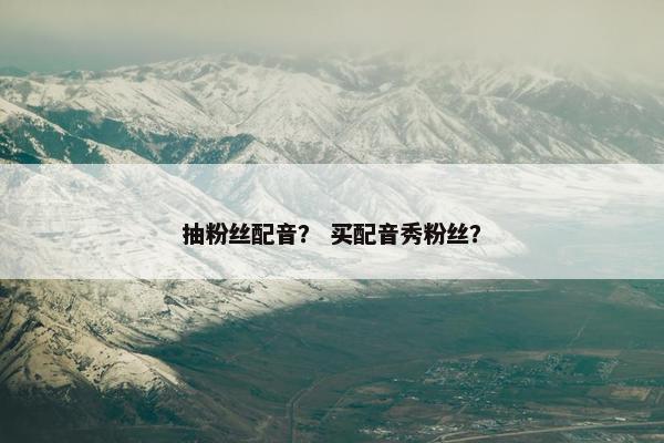抽粉丝配音？ 买配音秀粉丝？