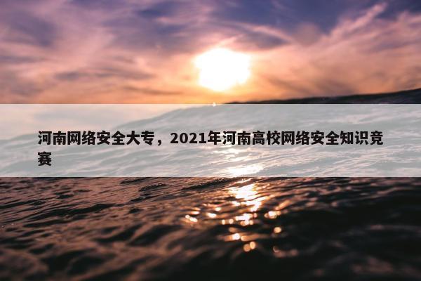 河南网络安全大专，2021年河南高校网络安全知识竞赛