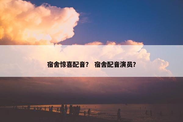 宿舍惊喜配音？ 宿舍配音演员？
