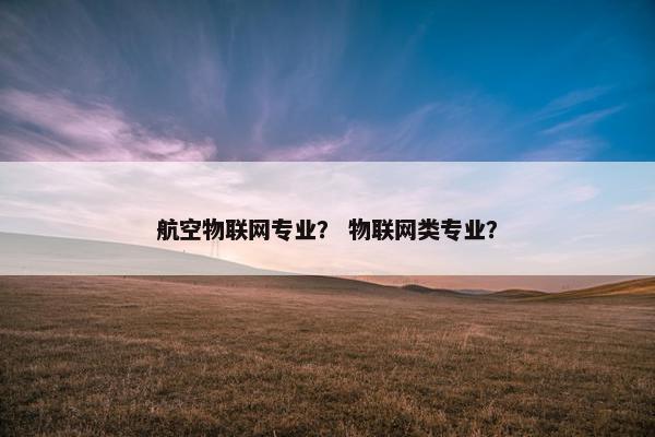 航空物联网专业？ 物联网类专业？