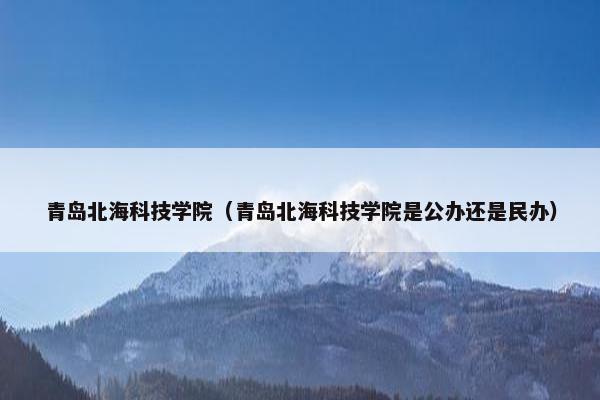 青岛北海科技学院（青岛北海科技学院是公办还是民办）