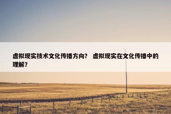 虚拟现实技术文化传播方向？ 虚拟现实在文化传播中的理解？