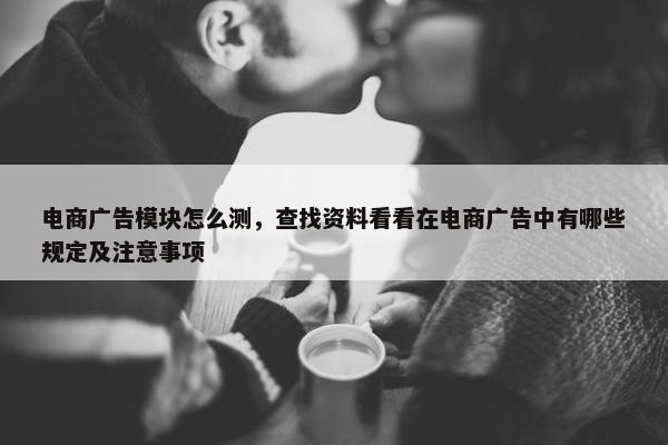电商广告模块怎么测，查找资料看看在电商广告中有哪些规定及注意事项