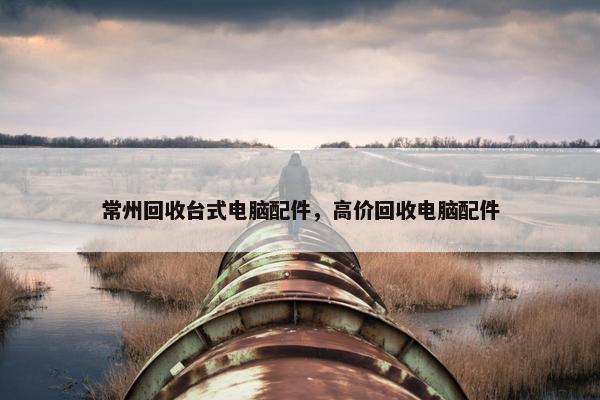 常州回收台式电脑配件，高价回收电脑配件