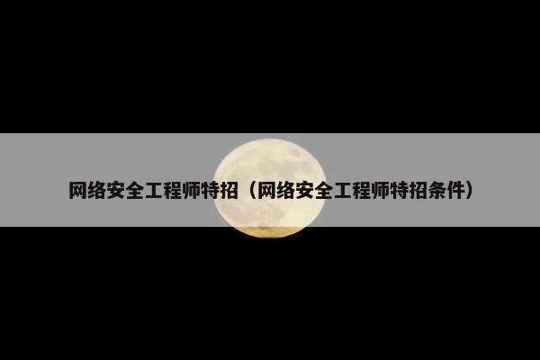 网络安全工程师特招（网络安全工程师特招条件）