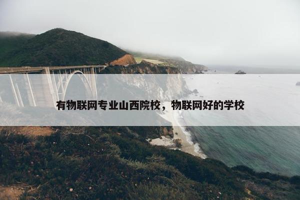 有物联网专业山西院校，物联网好的学校