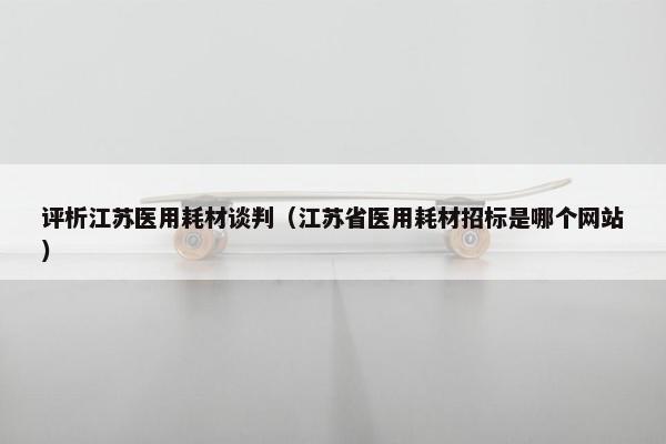 评析江苏医用耗材谈判（江苏省医用耗材招标是哪个网站）