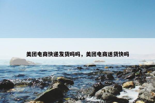 美团电商快递发货吗吗，美团电商送货快吗