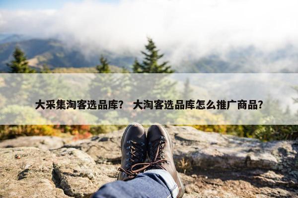 大采集淘客选品库？ 大淘客选品库怎么推广商品？