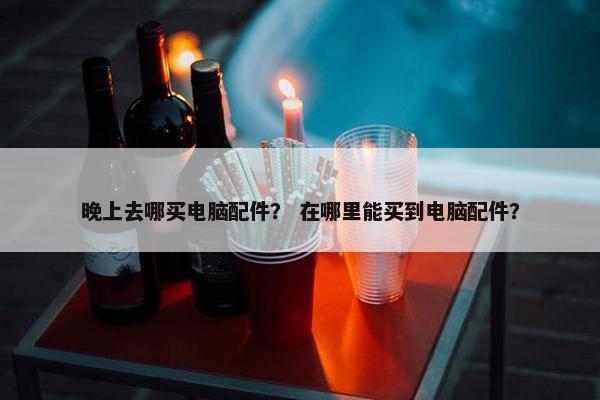 晚上去哪买电脑配件？ 在哪里能买到电脑配件？