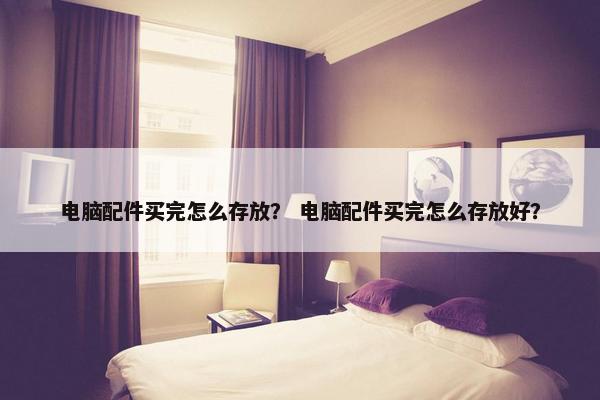 电脑配件买完怎么存放？ 电脑配件买完怎么存放好？