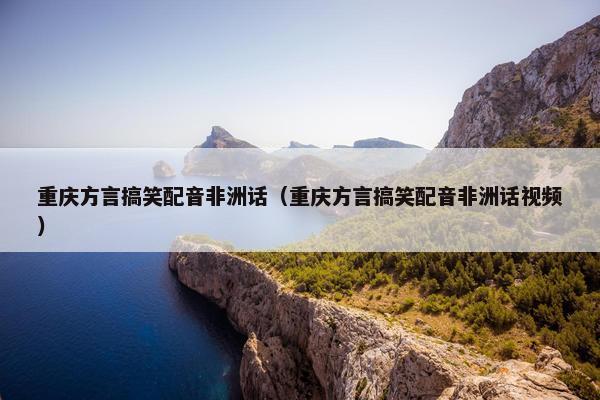 重庆方言搞笑配音非洲话（重庆方言搞笑配音非洲话视频）