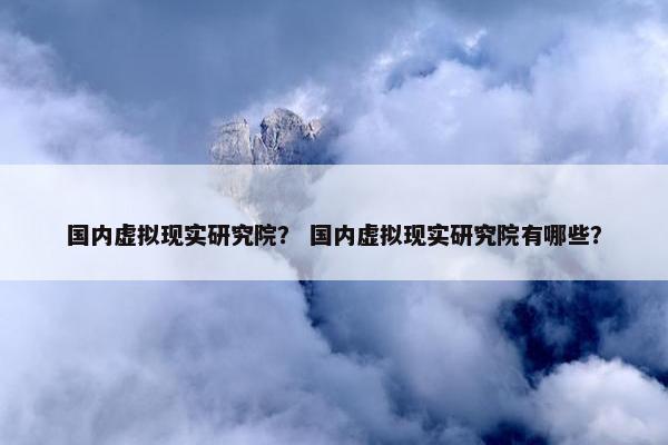 国内虚拟现实研究院？ 国内虚拟现实研究院有哪些？