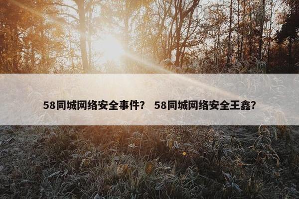 58同城网络安全事件？ 58同城网络安全王鑫？