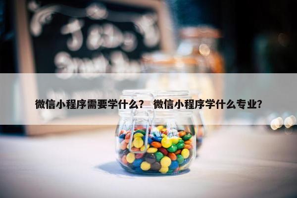微信小程序需要学什么？ 微信小程序学什么专业？