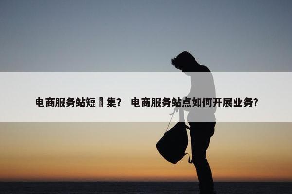 电商服务站短佂集？ 电商服务站点如何开展业务？