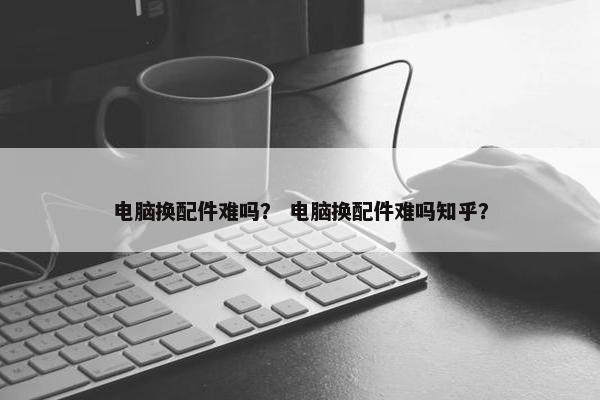 电脑换配件难吗？ 电脑换配件难吗知乎？