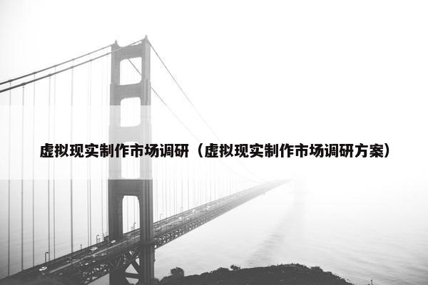 虚拟现实制作市场调研（虚拟现实制作市场调研方案）