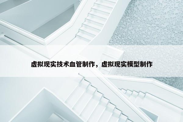 虚拟现实技术血管制作，虚拟现实模型制作