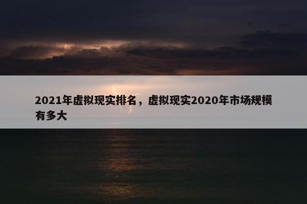 2021年虚拟现实排名，虚拟现实2020年市场规模有多大