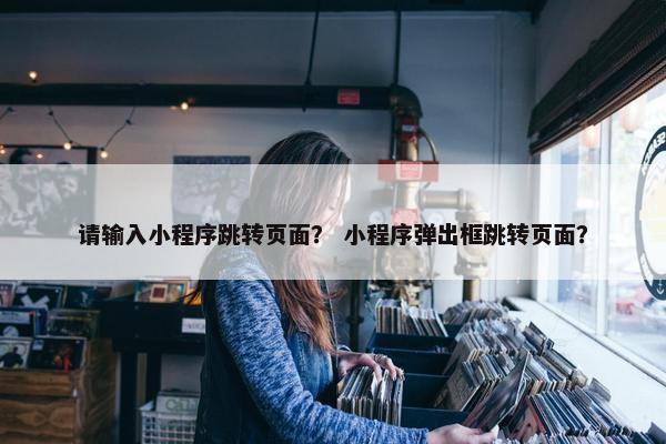 请输入小程序跳转页面？ 小程序弹出框跳转页面？