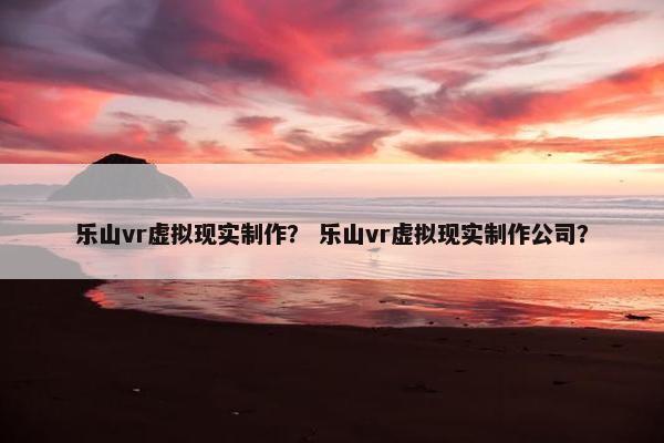 乐山vr虚拟现实制作？ 乐山vr虚拟现实制作公司？