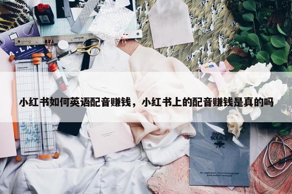 小红书如何英语配音赚钱，小红书上的配音赚钱是真的吗