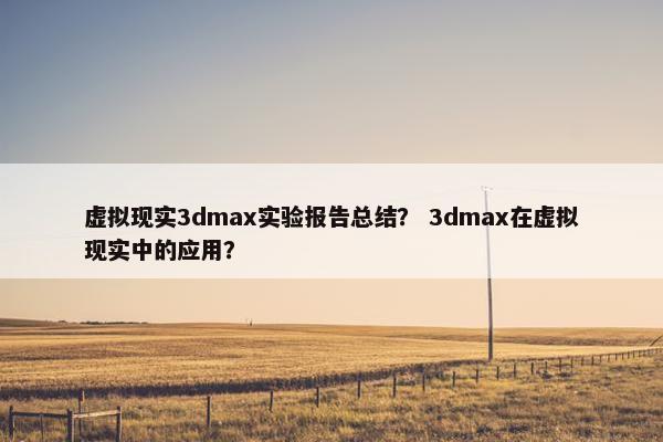 虚拟现实3dmax实验报告总结？ 3dmax在虚拟现实中的应用？