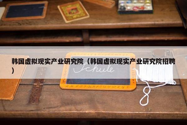 韩国虚拟现实产业研究院（韩国虚拟现实产业研究院招聘）