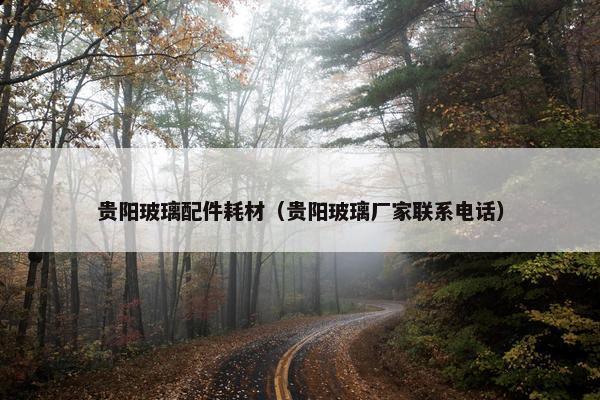 贵阳玻璃配件耗材（贵阳玻璃厂家联系电话）