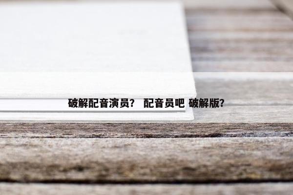 破解配音演员？ 配音员吧 破解版？