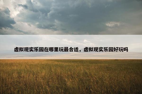 虚拟现实乐园在哪里玩最合适，虚拟现实乐园好玩吗