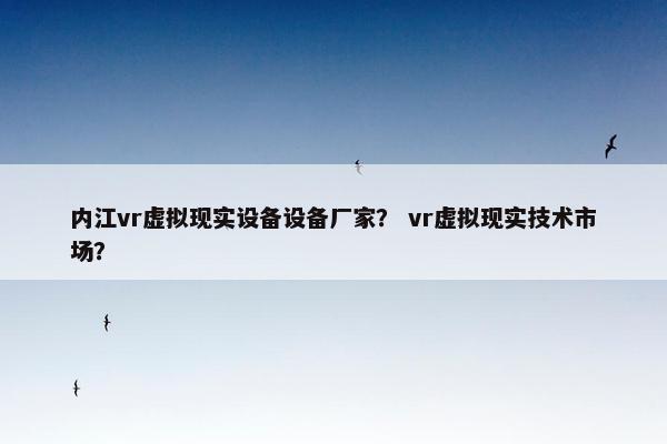 内江vr虚拟现实设备设备厂家？ vr虚拟现实技术市场？
