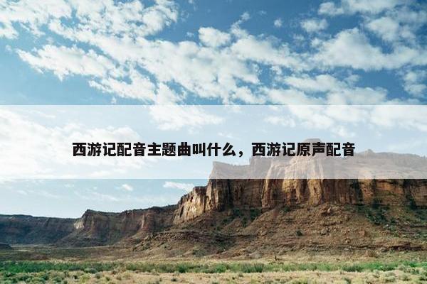 西游记配音主题曲叫什么，西游记原声配音