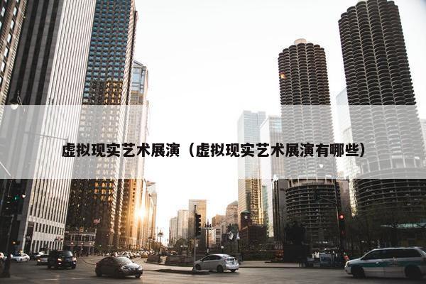 虚拟现实艺术展演（虚拟现实艺术展演有哪些）