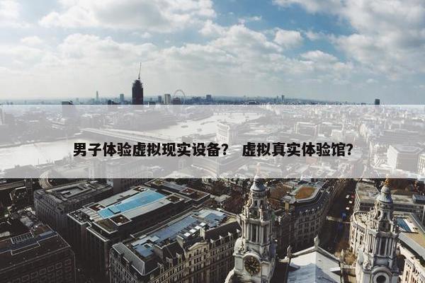 男子体验虚拟现实设备？ 虚拟真实体验馆？