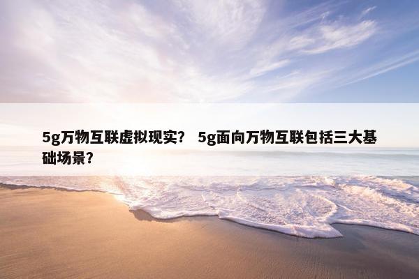 5g万物互联虚拟现实？ 5g面向万物互联包括三大基础场景？