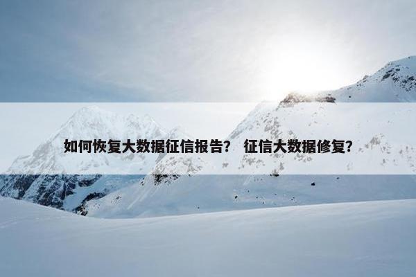 如何恢复大数据征信报告？ 征信大数据修复？