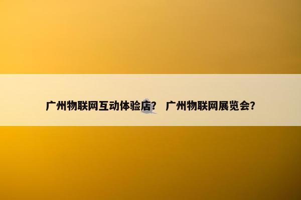广州物联网互动体验店？ 广州物联网展览会？