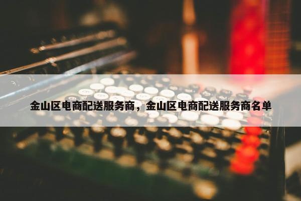 金山区电商配送服务商，金山区电商配送服务商名单