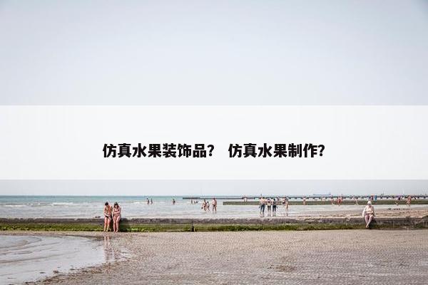 仿真水果装饰品？ 仿真水果制作？