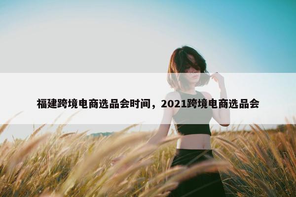 福建跨境电商选品会时间，2021跨境电商选品会
