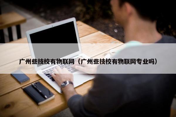 广州些技校有物联网（广州些技校有物联网专业吗）