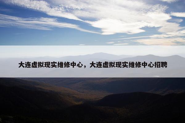 大连虚拟现实维修中心，大连虚拟现实维修中心招聘
