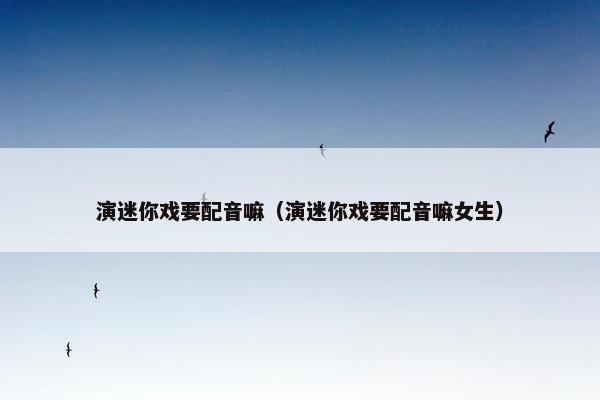 演迷你戏要配音嘛（演迷你戏要配音嘛女生）