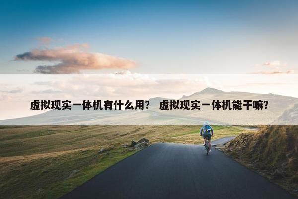 虚拟现实一体机有什么用？ 虚拟现实一体机能干嘛？