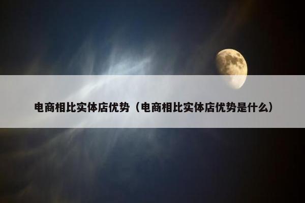 电商相比实体店优势（电商相比实体店优势是什么）
